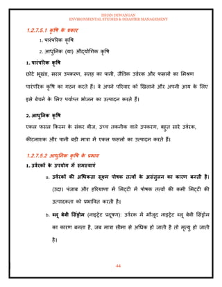 ISHAN DEWANGAN
ENVIRONMENTAL STUDIES & DISASTER MANAGEMENT
44
1.2.7.5.1 कृ वष क
े प्रकार
1. पारंपररक कृ वष
2. आधुतनक (या) औद्योधगक कृ वष
1. पारंपररक कृ वष
छोटे भूखंड, सरल उपकरण, सिह का पानी, जैववक उवारक और फसलों का ममश्ण
पारंपररक कृ वष का गठन करिे हैं। वे अपने पररवार को खखलाने और अपनी आय क
े मलए
इसे बेचने क
े मलए पयााप्ि भोजन का उत्पादन करिे हैं।
2. आधुतनक कृ वष
एकल फसल क्रकस्म क
े संकर बीज, उच्च िकनीक वाले उपकरण, बहुि सारे उवारक,
कीटनाशक और पानी बडी मात्रा में एकल फसलों का उत्पादन करिे हैं।
1.2.7.5.2 आधुतनक कृ वष क
े प्रभाव
1. उवारकों क
े उपयोग में समस्याएं
a. उवारकों की अधधकिा सूक्ष्म पोषक ित्वों क
े असंिुलन का कारण बनिी है।
(उदा। पंजाब और हररयाणा में ममट्टी में पोषक ित्वों की कमी ममट्टी की
उत्पादकिा को प्रभाववि करिी है।
b. ब्लू बेबी र्संड्रोम (नाइरेट प्रदूषण): उवारक में मौजूद नाइरेट ब्लू बेबी मसंड्रोम
का कारण बनिा है, जब मात्रा सीमा से अधधक हो जािी है िो मृत्यु हो जािी
है।
 