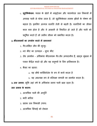 ISHAN DEWANGAN
ENVIRONMENTAL STUDIES & DISASTER MANAGEMENT
45
c. यूरोकफक
े र्न: फसल क
े खेिों में नाइरोजन और फास्फोरस जल तनकायों में
अपवाह पानी से धोया जािा है, जो यूरोक्रफक
े शन नामक झीलों क
े पोषण को
बढ़ािा है। इसमलए अपगल प्रजाति िेजी से बढ़िी है। प्रजातियों का जीवन
काल कम होिा है और वे आसानी से ववघदटि हो जािे हैं और पानी को
प्रदूवषि करिे हैं जो जलीय जीवन को प्रभाववि करिा है।
2. कीटनार्कों का उपयोग करने में समस्याएं
1. गैर-लक्षक्षि जीव की मृत्यु।
2. नए कीट का उत्पादन - सुपर कीट
3. जैव आवधान - अधधकांश कीटनाशक गैर-जैव अपघटनीय हैं, खाद्य श्ृंखला में
ध्यान क
ें दद्रि करिे रहें और यह मनुष्यों क
े मलए हातनकारक है।
4. कैं सर का खिरा:
a. यह सीधे कामसानोजेन क
े रूप में काया करिा है
b. यह अप्रत्यक्ष रूप से प्रतिरक्षा प्रणाली का समथान करिा है।
3. िल िमाव: भूमम जहां वषा क
े अधधकांश समय पानी खडा रहिा है।
िल िमाव क
े कारण:
1. अत्यधधक पानी की आपूतिा
2. भारी बाररश
3. खराब जल तनकासी उपाय:
1. अत्यधधक मसंचाई को रोकना
 