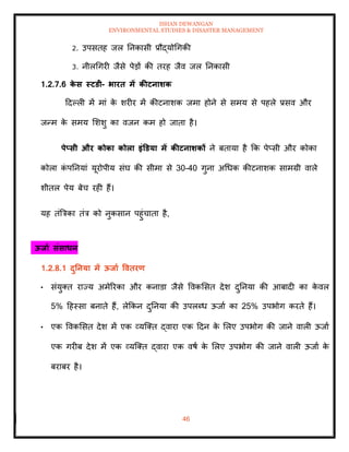 ISHAN DEWANGAN
ENVIRONMENTAL STUDIES & DISASTER MANAGEMENT
46
2. उपसिह जल तनकासी प्रौद्योधगकी
3. नीलधगरी जैसे पेडों की िरह जैव जल तनकासी
1.2.7.6 क
े स स्टडी- भारि में कीटनार्क
ददपली में मां क
े शरीर में कीटनाशक जमा होने से समय से पहले प्रसव और
जन्म क
े समय मशशु का वजन कम हो जािा है।
पेप्सी और कोका कोला इंडडया में कीटनार्कों ने बिाया है क्रक पेप्सी और कोका
कोला क
ं पतनयां यूरोपीय संघ की सीमा से 30-40 गुना अधधक कीटनाशक सामग्री वाले
शीिल पेय बेच रही हैं।
यह िंबत्रका िंत्र को नुकसान पहुंचािा है,
ऊिाा संसाधन
1.2.8.1 दुतनया में ऊिाा वविरण
• संयुति राज्य अमेररका और कनाडा जैसे ववकमसि देश दुतनया की आबादी का क
े वल
5% दहस्सा बनािे हैं, लेक्रकन दुतनया की उपलब्ध ऊजाा का 25% उपभोग करिे हैं।
• एक ववकमसि देश में एक व्यल्ति द्वारा एक ददन क
े मलए उपभोग की जाने वाली ऊजाा
एक गरीब देश में एक व्यल्ति द्वारा एक वषा क
े मलए उपभोग की जाने वाली ऊजाा क
े
बराबर है।
 