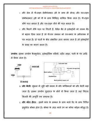 ISHAN DEWANGAN
ENVIRONMENTAL STUDIES & DISASTER MANAGEMENT
48
• सौर सेल में पी-टाइप सेमीक
ं डतटर (बी क
े साथ सी डोप्ड) और एन-टाइप
सेमीक
ं डतटर (सी को पी क
े साथ ममधश्ि) शाममल क्रकया जािा है। पी-टाइप
शीषा परि बनािा है और एन-टाइप नीचे की परि बनािा है।
• सौर क्रकरणें शीषा परि पर धगरिी हैं, वैलेंस बैंड से इलेतरॉनों को चालन बैंड
में बढ़ावा ददया जािा है जो पी-एन जंतशन को एन-प्रकार क
े अधाचालक में
पार करिा है। दो परिों क
े बीच संभाववि अंिर बनाया जािा है जो इलेतरॉनों
क
े प्रवाह का कारण बनिा है।
उपयोग: इसका उपयोग क
ै लक
ु लेटर, इलेतरॉतनक घडडयों, स्रीट लाइट, पानी क
े पंप आदद
में क्रकया जािा है।
b. सौर बैटरी: श्ृंखला में जुडी बडी संख्या में सौर कोमशकाओं को सौर बैटरी कहा
जािा है। इसका उपयोग दूरदराज क
े क्षेत्रों में क्रकया जािा है जहां तनरंिर
बबजली की आपूतिा एक समस्या है।
c. सौर वॉटर हीटर: इसमें कांच क
े ढतकन क
े साथ काले पेंट क
े साथ धचबत्रि
इंसुलेटेड बॉतस होिा है। बॉतस क
े अंदर काले रंग का कॉपर कॉइल मौजूद है।
 
