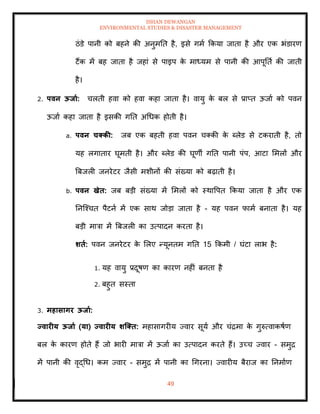 ISHAN DEWANGAN
ENVIRONMENTAL STUDIES & DISASTER MANAGEMENT
49
ठंडे पानी को बहने की अनुमति है, इसे गमा क्रकया जािा है और एक भंडारण
टैंक में बह जािा है जहां से पाइप क
े माध्यम से पानी की आपूतिा की जािी
है।
2. पवन ऊिाा: चलिी हवा को हवा कहा जािा है। वायु क
े बल से प्राप्ि ऊजाा को पवन
ऊजाा कहा जािा है इसकी गति अधधक होिी है।
a. पवन चक्की: जब एक बहिी हवा पवन चतकी क
े ब्लेड से टकरािी है, िो
यह लगािार घूमिी है। और ब्लेड की घूणी गति पानी पंप, आटा ममलों और
बबजली जनरेटर जैसी मशीनों की संख्या को बढ़ािी है।
b. पवन खेि: जब बडी संख्या में ममलों को स्थावपि क्रकया जािा है और एक
तनल्श्चि पैटना में एक साथ जोडा जािा है - यह पवन फामा बनािा है। यह
बडी मात्रा में बबजली का उत्पादन करिा है।
र्िा: पवन जनरेटर क
े मलए न्यूनिम गति 15 क्रकमी / घंटा लाभ है:
1. यह वायु प्रदूषण का कारण नहीं बनिा है
2. बहुि सस्िा
3. महासागर ऊिाा:
यवारीय ऊिाा (या) यवारीय र्जक्ि: महासागरीय ज्वार सूया और चंद्रमा क
े गुरुत्वाकषाण
बल क
े कारण होिे हैं जो भारी मात्रा में ऊजाा का उत्पादन करिे हैं। उच्च ज्वार - समुद्र
में पानी की वृद्धध। कम ज्वार - समुद्र में पानी का धगरना। ज्वारीय बैराज का तनमााण
 