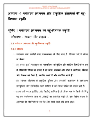 ISHAN DEWANGAN
ENVIRONMENTAL STUDIES & DISASTER MANAGEMENT
5
अध्याय -1 पयाावरण अध्ययन और प्राकृ तिक संसाधनों की बहु-
ववषयक प्रकृ ति
यूतनट I पयाावरण अध्ययन की बहु-ववषयक प्रकृ ति
पररभाषा – दायरा और महत्व –
1.1 पयाावरण अध्ययन की बहु-ववषयक प्रकृ ति
1.1.1 पररचय
• पयाावरण शब्द फ्रांसीसी शब्द 'एनवायरनर' से मलया गया है ल्जसका अथा है 'घेरना
या घेरना'।
• इस प्रकार, हमारे पयाावरण को "सामाजिक, सांस्कृ तिक और भौतिक जस्ितियों क
े रूप
में पररभावषि ककया िा सकिा है िो लोगों, िानवरों और पौधों क
े अजस्ित्व, ववकास
और ववकास को घेरिे हैं, प्रभाववि करिे हैं और प्रभाववि करिे हैं"
• इस व्यापक पररभाषा में प्राकृ तिक दुतनया और िकनीकी वािावरण क
े साथ-साथ
सांस्कृ तिक और सामाल्जक संदभा शाममल हैं जो मानव जीवन को आकार देिे हैं।
• इसमें सभी कारक (जीववि और तनजीव) शाममल हैं जो जीवन चक्र क
े क्रकसी भी बबंदु
पर एक व्यल्तिगि जीव या आबादी को प्रभाववि करिे हैं; एक ववशेष घटना क
े
आसपास की पररल्स्थतियों का सेट और हमारे चारों ओर सभी चीजें।
 
