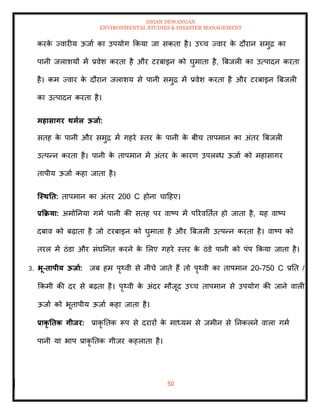 ISHAN DEWANGAN
ENVIRONMENTAL STUDIES & DISASTER MANAGEMENT
50
करक
े ज्वारीय ऊजाा का उपयोग क्रकया जा सकिा है। उच्च ज्वार क
े दौरान समुद्र का
पानी जलाशयों में प्रवेश करिा है और टरबाइन को घुमािा है, बबजली का उत्पादन करिा
है। कम ज्वार क
े दौरान जलाशय से पानी समुद्र में प्रवेश करिा है और टरबाइन बबजली
का उत्पादन करिा है।
महासागर िमाल ऊिाा:
सिह क
े पानी और समुद्र में गहरे स्िर क
े पानी क
े बीच िापमान का अंिर बबजली
उत्पन्न करिा है। पानी क
े िापमान में अंिर क
े कारण उपलब्ध ऊजाा को महासागर
िापीय ऊजाा कहा जािा है।
जस्िति: िापमान का अंिर 200 C होना चादहए।
प्रकक्रया: अमोतनया गमा पानी की सिह पर वाष्प में पररवतिाि हो जािा है, यह वाष्प
दबाव को बढ़ािा है जो टरबाइन को घुमािा है और बबजली उत्पन्न करिा है। वाष्प को
िरल में ठंडा और संघतनि करने क
े मलए गहरे स्िर क
े ठंडे पानी को पंप क्रकया जािा है।
3. भू-िापीय ऊिाा: जब हम पृ्वी से नीचे जािे हैं िो पृ्वी का िापमान 20-750 C प्रति /
क्रकमी की दर से बढ़िा है। पृ्वी क
े अंदर मौजूद उच्च िापमान से उपयोग की जाने वाली
ऊजाा को भूिापीय ऊजाा कहा जािा है।
प्राकृ तिक गीिर: प्राकृ तिक रूप से दरारों क
े माध्यम से जमीन से तनकलने वाला गमा
पानी या भाप प्राकृ तिक गीजर कहलािा है।
 