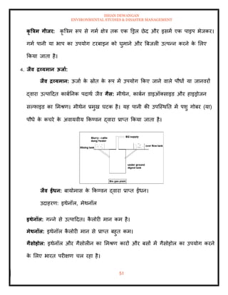 ISHAN DEWANGAN
ENVIRONMENTAL STUDIES & DISASTER MANAGEMENT
51
कृ त्रत्रम गीिर: कृ बत्रम रूप से गमा क्षेत्र िक एक डड्रल छेद और इसमें एक पाइप भेजकर।
गमा पानी या भाप का उपयोग टरबाइन को घुमाने और बबजली उत्पन्न करने क
े मलए
क्रकया जािा है।
4. िैव द्रव्यमान ऊिाा:
िैव द्रव्यमान: ऊजाा क
े स्रोि क
े रूप में उपयोग क्रकए जाने वाले पौधों या जानवरों
द्वारा उत्पाददि काबातनक पदाथा जैव गैस: मीथेन, काबान डाइऑतसाइड और हाइड्रोजन
सपफाइड का ममश्ण। मीथेन प्रमुख घटक है। यह पानी की उपल्स्थति में पशु गोबर (या)
पौधे क
े कचरे क
े अवायवीय क्रकण्वन द्वारा प्राप्ि क्रकया जािा है।
िैव ईंधन: बायोमास क
े क्रकण्वन द्वारा प्राप्ि ईंधन।
उदाहरण: इथेनॉल, मेथनॉल
इिेनॉल: गन्ने से उत्पाददि। क
ै लोरी मान कम है।
मेिनॉल: इथेनॉल क
ै लोरी मान से प्राप्ि बहुि कम।
गैसोहोल: इथेनॉल और गैसोलीन का ममश्ण कारों और बसों में गैसोहोल का उपयोग करने
क
े मलए भारि परीक्षण चल रहा है।
 