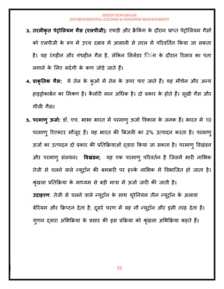 ISHAN DEWANGAN
ENVIRONMENTAL STUDIES & DISASTER MANAGEMENT
53
3. िरलीकृ ि पेरोर्लयम गैस (एलपीिी): एफडी और क्र
ै क्रकंग क
े दौरान प्राप्ि पेरोमलयम गैसों
को एलपीजी क
े रूप में उच्च दबाव में आसानी से िरल में पररवतिाि क्रकया जा सकिा
है। यह रंगहीन और गंधहीन गैस है, लेक्रकन मसलेंडर ल्ंंंग क
े दौरान ररसाव का पिा
लगाने क
े मलए मदागी क
े कण जोडे जािे हैं।
4. प्राकृ तिक गैस: ये िेल क
े क
ु ओं में िेल क
े ऊपर पाए जािे हैं। यह मीथेन और अन्य
हाइड्रोकाबान का ममश्ण है। क
ै लोरी मान अधधक है। दो प्रकार क
े होिे हैं। सूखी गैस और
गीली गैस।
5. परमाणु ऊिाा: डॉ. एच. भाभा भारि में परमाणु ऊजाा ववकास क
े जनक हैं। भारि में 10
परमाणु ररएतटर मौजूद हैं। यह भारि की बबजली का 2% उत्पादन करिा है। परमाणु
ऊजाा का उत्पादन दो प्रकार की प्रतिक्रक्रयाओं द्वारा क्रकया जा सकिा है। परमाणु ववखंडन
और परमाणु संलयन। ववखंडन; यह एक परमाणु पररविान है ल्जसमें भारी नामभक
िेजी से चलने वाले न्यूरॉन की बमबारी पर हपक
े नामभक में ववभाल्जि हो जािा है।
श्ृंखला प्रतिक्रक्रया क
े माध्यम से बडी मात्रा में ऊजाा जारी की जािी है।
उदाहरण: िेजी से चलने वाले न्यूरॉन क
े साथ यूरेतनयम िीन न्यूरॉन क
े अलावा
बेररयम और क्रक्रप्टन देिा है; दूसरे चरण में यह नौ न्यूरॉन और इसी िरह देिा है।
गुणन द्वारा अमभक्रक्रया क
े प्रसार की इस प्रक्रक्रया को श्ृंखला अमभक्रक्रया कहिे हैं।
 