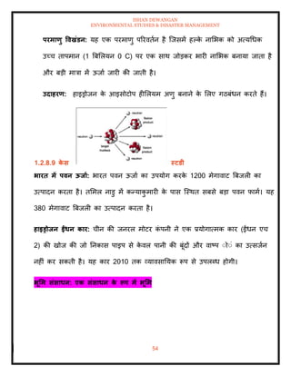ISHAN DEWANGAN
ENVIRONMENTAL STUDIES & DISASTER MANAGEMENT
54
परमाणु ववखंडन: यह एक परमाणु पररविान है ल्जसमें हपक
े नामभक को अत्यधधक
उच्च िापमान (1 बबमलयन 0 C) पर एक साथ जोडकर भारी नामभक बनाया जािा है
और बडी मात्रा में ऊजाा जारी की जािी है।
उदाहरण: हाइड्रोजन क
े आइसोटोप हीमलयम अणु बनाने क
े मलए गठबंधन करिे हैं।
1.2.8.9 क
े स स्टडी
भारि में पवन ऊिाा: भारि पवन ऊजाा का उपयोग करक
े 1200 मेगावाट बबजली का
उत्पादन करिा है। िममल नाडु में कन्याक
ु मारी क
े पास ल्स्थि सबसे बडा पवन फामा। यह
380 मेगावाट बबजली का उत्पादन करिा है।
हाइड्रोिन ईंधन कार: चीन की जनरल मोटर क
ं पनी ने एक प्रयोगात्मक कार (ईंधन एच
2) की खोज की जो तनकास पाइप से क
े वल पानी की बूंदों और वाष्प ंोंं का उत्सजान
नहीं कर सकिी है। यह कार 2010 िक व्यावसातयक रूप से उपलब्ध होगी।
भूर्म संसाधन: एक संसाधन क
े रूप में भूर्म
 