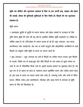 ISHAN DEWANGAN
ENVIRONMENTAL STUDIES & DISASTER MANAGEMENT
55
भूर्म एक सीर्मि और मूपयवान संसाधन है जिस पर हम अपनी बाढ़, फाइबर और ईंधन
की लकडी, िीवन की बुतनयादी सुववधाओं क
े र्लए तनभार हैं। र्मट्टी भी एक मूपयवान
संसाधन है।
भूमम क्षरण:
• जनसंख्या वृद्धध में वृद्धध क
े कारण भोजन और ईंधन लकडी क
े उत्पादन क
े मलए
कृ वष योग्य भूमम की मांग भी बढ़ रही है। इसमलए सीममि भूमम संसाधनों पर अधधक से
अधधक दबाव है जो अति-दोहन क
े कारण खराब हो रहे हैं। मृदा अपरदन, जल भराव,
लवणीकरण और फ्लाई-ऐश, प्रेस मड या भारी धािुओं जैसे औद्योधगक अपमशष्टों क
े साथ
ममट्टी का संदूषण सभी भूमम क
े क्षरण का कारण बनिे हैं।
• मृदा अपरदन :- मृदा अपरदन का अथा है ममट्टी का िरीका धारण करना। इसे ममट्टी
क
े घटकों, ववशेष रूप से सिह-क
ू डे और शीषा ममट्टी क
े एक स्थान से दूसरे स्थान पर
जाने क
े रूप में पररभावषि क्रकया गया है। इससे प्रजनन क्षमिा का नुकसान होिा है। यह
मूल रूप से दो प्रकार का होिा है, सामान्य क्षरण भूगमभाक क्षरण और त्वररि क्षरण होिा
है। इस िरह क
े क्षरण का कारण बनने वाले एजेंट हैं- जलवायु एजेंट और पानी से प्रेररि
कटाव, जैववक एजेंट। हवा लवणीकरण, तनलंबन और सिह रेंगने क
े माध्यम से भूमम
क्षरण क
े मलए भी ल्जम्मेदार है।
 