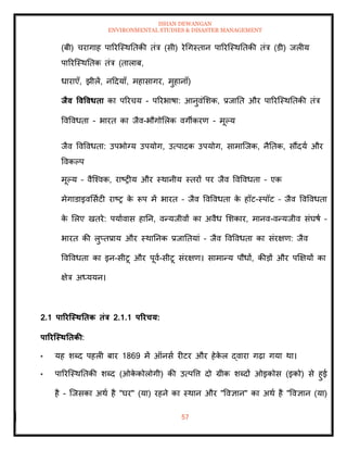 ISHAN DEWANGAN
ENVIRONMENTAL STUDIES & DISASTER MANAGEMENT
57
(बी) चरागाह पाररल्स्थतिकी िंत्र (सी) रेधगस्िान पाररल्स्थतिकी िंत्र (डी) जलीय
पाररल्स्थतिक िंत्र (िालाब,
धाराएाँ, झीलें, नददयााँ, महासागर, मुहानााँ)
िैव ववववधिा का पररचय - पररभाषा: आनुवंमशक, प्रजाति और पाररल्स्थतिकी िंत्र
ववववधिा - भारि का जैव-भौगोमलक वगीकरण - मूपय
जैव ववववधिा: उपभोग्य उपयोग, उत्पादक उपयोग, सामाल्जक, नैतिक, सौंदया और
ववकपप
मूपय – वैल्श्वक, राष्रीय और स्थानीय स्िरों पर जैव ववववधिा – एक
मेगाडाइवमसाटी राष्र क
े रूप में भारि – जैव ववववधिा क
े हॉट-स्पॉट – जैव ववववधिा
क
े मलए खिरे: पयाावास हातन, वन्यजीवों का अवैध मशकार, मानव-वन्यजीव संघषा –
भारि की लुप्िप्राय और स्थातनक प्रजातियां – जैव ववववधिा का संरक्षण: जैव
ववववधिा का इन-सीटू और पूवा-सीटू संरक्षण। सामान्य पौधों, कीडों और पक्षक्षयों का
क्षेत्र अध्ययन।
2.1 पाररजस्ितिक िंत्र 2.1.1 पररचय:
पाररजस्ितिकी:
• यह शब्द पहली बार 1869 में ऑनसा रीटर और हेक
े ल द्वारा गढ़ा गया था।
• पाररल्स्थतिकी शब्द (ओक
े कोलोगी) की उत्पवत्त दो ग्रीक शब्दों ओइकोस (इको) से हुई
है - ल्जसका अथा है "घर" (या) रहने का स्थान और "ववज्ञान" का अथा है "ववज्ञान (या)
 