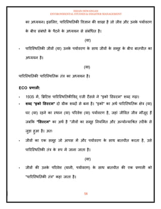 ISHAN DEWANGAN
ENVIRONMENTAL STUDIES & DISASTER MANAGEMENT
58
का अध्ययन। इसमलए, पाररल्स्थतिकी ववज्ञान की शाखा है जो जीव और उनक
े पयाावरण
क
े बीच संबंधों क
े पैटना क
े अध्ययन से संबंधधि है।
(या)
• पाररल्स्थतिकी जीवों (या) उनक
े पयाावरण क
े साथ जीवों क
े समूह क
े बीच बािचीि का
अध्ययन है।
(या)
पाररल्स्थतिकी पाररल्स्थतिक िंत्र का अध्ययन है।
ECO प्रणाली:
• 1935 में, बब्रदटश पाररल्स्थतिकीववद् एजी टैंसले ने "इको मसस्टम" शब्द गढ़ा।
• र्ब्द "इको र्सस्टम" दो ग्रीक शब्दों से बना है। "इको" का अथा पाररल्स्थतिक क्षेत्र (या)
घर (या) रहने का स्थान (या) पररवेश (या) पयाावरण है, जहां जीववि जीव मौजूद हैं
जबक्रक "र्सस्टम" का अथा है "जीवों का समूह तनयममि और अन्योन्याधश्ि िरीक
े से
जुडा हुआ है। अिः
• जीवों का एक समूह जो आपस में और पयाावरण क
े साथ बािचीि करिा है, उसे
पाररल्स्थतिकी िंत्र क
े रूप में जाना जािा है।
(या)
• जीवों की उनक
े पररवेश (यानी, पयाावरण) क
े साथ बािचीि की एक प्रणाली को
"पाररल्स्थतिकी िंत्र" कहा जािा है।
 