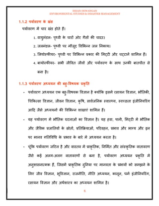 ISHAN DEWANGAN
ENVIRONMENTAL STUDIES & DISASTER MANAGEMENT
6
1.1.2 पयाावरण क
े खंड
पयाावरण में चार खंड होिे हैं।
1. वायुमंडल- पृ्वी क
े चारों ओर गैसों की चादर।
2. जलमंडल- पृ्वी पर मौजूद ववमभन्न जल तनकाय।
3. मलथोस्फीयर- पृ्वी पर ववमभन्न प्रकार की ममट्टी और चट्टानें शाममल हैं।
4. बायोस्फीयर- सभी जीववि जीवों और पयाावरण क
े साथ उनकी बािचीि से
बना है।
1.1.3 पयाावरण अध्ययन की बहु-ववषयक प्रकृ ति
• पयाावरण अध्ययन एक बहु-ववषयक ववज्ञान है तयोंक्रक इसमें रसायन ववज्ञान, भौतिकी,
धचक्रकत्सा ववज्ञान, जीवन ववज्ञान, कृ वष, सावाजतनक स्वास््य, स्वच्छिा इंजीतनयररंग
आदद जैसे अध्ययनों की ववमभन्न शाखाएं शाममल हैं।
• यह पयाावरण में भौतिक घटनाओं का ववज्ञान है। यह हवा, पानी, ममट्टी में भौतिक
और जैववक प्रजातियों क
े स्रोिों, प्रतिक्रक्रयाओं, पररवहन, प्रभाव और भाग्य और इन
पर मानव गतिववधध क
े प्रभाव क
े बारे में अध्ययन करिा है।
• चूंक्रक पयाावरण जदटल है और वास्िव में प्राकृ तिक, तनममाि और सांस्कृ तिक वािावरण
जैसे कई अलग-अलग वािावरणों से बना है, पयाावरण अध्ययन प्रकृ ति में
अनुशासनात्मक हैं, ल्जसमें प्राकृ तिक दुतनया पर मानविा क
े प्रभावों को समझने क
े
मलए जीव ववज्ञान, भूववज्ञान, राजनीति, नीति अध्ययन, कानून, धमा इंजीतनयररंग,
रसायन ववज्ञान और अथाशास्त्र का अध्ययन शाममल है।
 