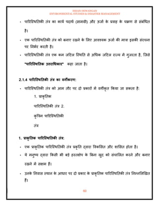 ISHAN DEWANGAN
ENVIRONMENTAL STUDIES & DISASTER MANAGEMENT
60
• पाररल्स्थतिकी िंत्र का काया पदाथा (सामग्री) और ऊजाा क
े प्रवाह क
े चक्रण से संबंधधि
है।
• एक पाररल्स्थतिकी िंत्र को बनाए रखने क
े मलए आवश्यक ऊजाा की मात्रा इसकी संरचना
पर तनभार करिी है।
• पाररल्स्थतिकी िंत्र एक कम जदटल ल्स्थति से अधधक जदटल राज्य में गुजरिा है, ल्जसे
"पाररजस्ितिक उत्तराधधकार" कहा जािा है।
2.1.4 पाररजस्ितिकी िंत्र का वगीकरण:
• पाररल्स्थतिकी िंत्र को आम िौर पर दो प्रकारों में वगीकृ ि क्रकया जा सकिा है:
1. प्राकृ तिक
पाररल्स्थतिकी िंत्र 2.
कृ बत्रम पाररल्स्थतिकी
िंत्र
1. प्राकृ तिक पाररजस्ितिकी िंत्र:
• एक प्राकृ तिक पाररल्स्थतिकी िंत्र प्रकृ ति द्वारा ववकमसि और शामसि होिा है।
• ये मनुष्य द्वारा क्रकसी भी बडे हस्िक्षेप क
े बबना खुद को संचामलि करने और बनाए
रखने में सक्षम हैं।
• उनक
े तनवास स्थान क
े आधार पर दो प्रकार क
े प्राकृ तिक पाररल्स्थतिकी िंत्र तनम्नमलखखि
हैं।
 