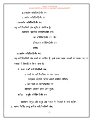 ISHAN DEWANGAN
ENVIRONMENTAL STUDIES & DISASTER MANAGEMENT
61
1. स्थलीय पाररल्स्थतिकी िंत्र।
2. जलीय पाररल्स्थतिकी िंत्र।
1) स्िलीय पाररजस्ितिकी िंत्र:
• यह पाररल्स्थतिकी िंत्र भूमम से संबंधधि है।
उदाहरण: चरागाह पाररल्स्थतिकी िंत्र।
वन पाररल्स्थतिकी िंत्र, और
रेधगस्िान पाररल्स्थतिकी िंत्र
आदद।
2) िलीय पाररजस्ितिकी िंत्र:
• यह पाररल्स्थतिकी िंत्र पानी से संबंधधि है, इसे आगे नमक सामग्री क
े आधार पर दो
प्रकारों में ववभाल्जि क्रकया गया है।
1. िािा पानी पाररजस्ितिकी िंत्र:
a. पानी क
े पाररल्स्थतिक िंत्र को चलाना
उदाहरण: नददयााँ, धाराएाँ (छोटी संकीणा नददयााँ)
b. खडे पानी क
े पाररल्स्थतिक िंत्र
उदाहरण: िालाब, झील और क
ु आं,
आदद। समुद्री पाररजस्ितिकी िंत्र:
उदाहरण: समुद्र और समुद्र िट <साम क
े क्रकनारों क
े साथ भूमम>
2. मानव तनर्माि (या) कृ त्रत्रम पाररजस्ितिकी िंत्र:
 
