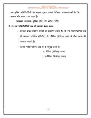 ISHAN DEWANGAN
ENVIRONMENTAL STUDIES & DISASTER MANAGEMENT
62
एक कृ बत्रम पाररल्स्थतिकी िंत्र मनुष्य द्वारा अपनी ववमभन्न आवश्यकिाओं क
े मलए
बनाया और बनाए रखा जािा है।
उदाहरण: जलाशय, कृ बत्रम झीलें और बगीचे, आदद।
2.1.5 एक पाररजस्ितिकी िंत्र की संरचना (या) घटक:
• संरचना शब्द ववमभन्न घटकों को संदमभाि करिा है। िो, एक पाररल्स्थतिकी िंत्र
की संरचना अजैववक (तनजीव) और जैववक (जीववि) घटकों क
े बीच संबंधों की
व्याख्या करिी है।
• प्रत्येक पाररल्स्थतिकी िंत्र क
े दो प्रमुख घटक हैं:
1. जैववक (जीववि) घटक।
2. अजैववक (तनजीव) घटक।
 