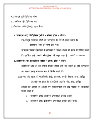 ISHAN DEWANGAN
ENVIRONMENTAL STUDIES & DISASTER MANAGEMENT
64
A. उत्पादक (ऑटोरॉफ़्स): पौधे
B. उपभोतिा (हेटरोरॉफ़्स): पशु
C. डीक
ं पोजर (सैप्रोरॉफ़्स): सूक्ष्मजीव।
A. उत्पादक (या) ऑटोरॉफ़्स (ऑटो = सेपफ, रॉफ़ = फीडर)
• स्व-खाद्य उत्पादक जीवों को ऑटोरॉफ़ क
े रूप में जाना जािा है।
उदाहरण: सभी हरे पौधे और पेड।
• उत्पादक प्रकाश संश्लेषण क
े माध्यम से अपने भोजन को स्वयं संश्लेवषि करिे
हैं। इसमलए उन्हें "फोटो ऑटोरॉफ़्स" भी कहा जािा है। (फोटो = प्रकाश)
B. उपभोक्िा (या) हेटरोरॉफ़्स (हेटेरो = अन्य, रॉफ़ = फीडर:
• उपभोतिा जीव हैं, जो अपना भोजन िैयार नहीं कर सकिे हैं और उत्पादकों
पर प्रत्यक्ष (या) अप्रत्यक्ष रूप से तनभार करिे हैं।
उदाहरण: पौधे खाने की प्रजातियां: कीडे, खरगोश, बकरी, दहरण, गाय, आदद।
जानवरों को खाने की प्रजातियां: मछली, शेर, बाघ, आदद।
• भोजन की आदिों क
े आधार पर उपभोतिाओं को चार प्रकारों में ववभाल्जि
क्रकया जािा है।
i. शाकाहारी (या) प्राथममक उपभोतिा (प्लांट ईटसा)
ii. मांसाहारी (या) द्वविीयक उपभोतिा (मांस खाने वाले)
 