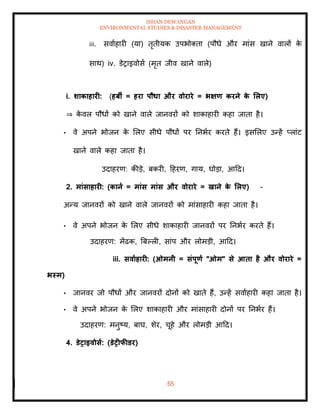 ISHAN DEWANGAN
ENVIRONMENTAL STUDIES & DISASTER MANAGEMENT
65
iii. सवााहारी (या) िृिीयक उपभोतिा (पौधे और मांस खाने वालों क
े
साथ) iv. डेराइवोसा (मृि जीव खाने वाले)
i. र्ाकाहारी: (हबी = हरा पौधा और वोरारे = भक्षण करने क
े र्लए)
⇒ क
े वल पौधों को खाने वाले जानवरों को शाकाहारी कहा जािा है।
• वे अपने भोजन क
े मलए सीधे पौधों पर तनभार करिे हैं। इसमलए उन्हें प्लांट
खाने वाले कहा जािा है।
उदाहरण: कीडे, बकरी, दहरण, गाय, घोडा, आदद।
2. मांसाहारी: (काना = मांस मांस और वोरारे = खाने क
े र्लए) -
अन्य जानवरों को खाने वाले जानवरों को मांसाहारी कहा जािा है।
• वे अपने भोजन क
े मलए सीधे शाकाहारी जानवरों पर तनभार करिे हैं।
उदाहरण: मेंढक, बबपली, सांप और लोमडी, आदद।
iii. सवााहारी: (ओमनी = संपूणा "ओम" से आिा है और वोरारे =
भस्म)
• जानवर जो पौधों और जानवरों दोनों को खािे हैं, उन्हें सवााहारी कहा जािा है।
• वे अपने भोजन क
े मलए शाकाहारी और मांसाहारी दोनों पर तनभार हैं।
उदाहरण: मनुष्य, बाघ, शेर, चूहे और लोमडी आदद।
4. डेराइवोसा: (डेरीफीडर)
 