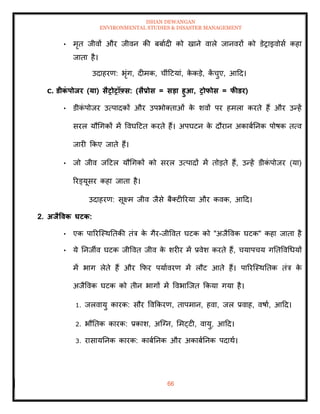 ISHAN DEWANGAN
ENVIRONMENTAL STUDIES & DISASTER MANAGEMENT
66
• मृि जीवों और जीवन की बबाादी को खाने वाले जानवरों को डेराइवोसा कहा
जािा है।
उदाहरण: भृंग, दीमक, चींदटयां, क
े कडे, क
ें चुए, आदद।
C. डीक
ं पोिर (या) सैरोरॉफ़्स: (सैप्रोस = सडा हुआ, रोफोस = फीडर)
• डीक
ं पोजर उत्पादकों और उपभोतिाओं क
े शवों पर हमला करिे हैं और उन्हें
सरल यौधगकों में ववघदटि करिे हैं। अपघटन क
े दौरान अकाबातनक पोषक ित्व
जारी क्रकए जािे हैं।
• जो जीव जदटल यौधगकों को सरल उत्पादों में िोडिे हैं, उन्हें डीक
ं पोजर (या)
ररड्यूसर कहा जािा है।
उदाहरण: सूक्ष्म जीव जैसे बैतटीररया और कवक, आदद।
2. अिैववक घटक:
• एक पाररल्स्थतिकी िंत्र क
े गैर-जीववि घटक को "अजैववक घटक" कहा जािा है
• ये तनजीव घटक जीववि जीव क
े शरीर में प्रवेश करिे हैं, चयापचय गतिववधधयों
में भाग लेिे हैं और क्रफर पयाावरण में लौट आिे हैं। पाररल्स्थतिक िंत्र क
े
अजैववक घटक को िीन भागों में ववभाल्जि क्रकया गया है।
1. जलवायु कारक: सौर ववक्रकरण, िापमान, हवा, जल प्रवाह, वषाा, आदद।
2. भौतिक कारक: प्रकाश, अल्ग्न, ममट्टी, वायु, आदद।
3. रासायतनक कारक: काबातनक और अकाबातनक पदाथा।
 