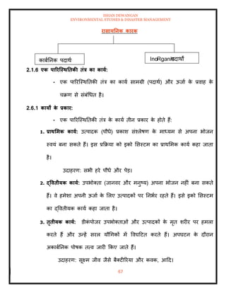 ISHAN DEWANGAN
ENVIRONMENTAL STUDIES & DISASTER MANAGEMENT
67
रासायतनक कारक
2.1.6 एक पाररजस्ितिकी िंत्र का काया:
• एक पाररल्स्थतिकी िंत्र का काया सामग्री (पदाथा) और ऊजाा क
े प्रवाह क
े
चक्रण से संबंधधि है।
2.6.1 कायों क
े प्रकार:
• एक पाररल्स्थतिकी िंत्र क
े काया िीन प्रकार क
े होिे हैं:
1. प्रािर्मक काया: उत्पादक (पौधे) प्रकाश संश्लेषण क
े माध्यम से अपना भोजन
स्वयं बना सकिे हैं। इस प्रक्रक्रया को इको मसस्टम का प्राथममक काया कहा जािा
है।
उदाहरण: सभी हरे पौधे और पेड।
2. द्वविीयक काया: उपभोतिा (जानवर और मनुष्य) अपना भोजन नहीं बना सकिे
हैं। वे हमेशा अपनी ऊजाा क
े मलए उत्पादकों पर तनभार रहिे हैं। इसे इको मसस्टम
का द्वविीयक काया कहा जािा है।
3. िृिीयक काया: डीक
ं पोजर उपभोतिाओं और उत्पादकों क
े मृि शरीर पर हमला
करिे हैं और उन्हें सरल यौधगकों में ववघदटि करिे हैं। अपघटन क
े दौरान
अकाबातनक पोषक ित्व जारी क्रकए जािे हैं।
उदाहरण: सूक्ष्म जीव जैसे बैतटीररया और कवक, आदद।
काबातनक पदाथा InoRganic
पदाथों
 