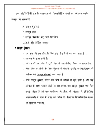 ISHAN DEWANGAN
ENVIRONMENTAL STUDIES & DISASTER MANAGEMENT
68
एक पाररल्स्थतिकी िंत्र क
े कामकाज को तनम्नमलखखि शब्दों का अध्ययन करक
े
समझा जा सकिा है:
A. खाद्य श्ृंखलाएं
B. खाद्य जाल
C. खाद्य वपराममड (या) ऊजाा वपराममड
D. ऊजाा और भौतिक प्रवाह।
ए खाद्य श्ृंखला:
• जो क
ु छ भी हम जीने क
े मलए खािे हैं उसे भोजन कहा जािा है।
• भोजन में ऊजाा होिी है।
• भोजन को एक जीव से दूसरे जीव में स्थानांिररि क्रकया जा सकिा है।
• एक जीव से जीवों की एक श्ृंखला में भोजन (ऊजाा) क
े हस्िांिरण की
प्रक्रक्रया को "खाद्य श्ृंखला" कहा जािा है।
• एक खाद्य श्ृंखला हमेशा एक पौधे क
े जीवन से शुरू होिी है और पशु
जीवन क
े साथ समाप्ि होिी है। इस प्रकार, एक खाद्य श्ृंखला एक धचत्र
(या) मॉडल है जो एक पयाावरण में जीवों की श्ृंखला में ऑटोरॉफ़्स
(उत्पादकों) से ऊजाा क
े प्रवाह को दशाािा है, जैसा क्रक तनम्नमलखखि आंकडे
में ददखाया गया है।
 