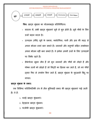 ISHAN DEWANGAN
ENVIRONMENTAL STUDIES & DISASTER MANAGEMENT
69
धचत्र: खाद्य श्ृंखला का योजनाबद्ध प्रतितनधधत्व।
• वास्िव में, सभी खाद्य श्ृंखलाएं सूया से शुरू होिी हैं। सूया पौधों क
े मलए
ऊजाा प्रदान करिा है।
• उत्पादक (पौधे) सूया क
े प्रकाश, तलोरोक्रफल, पानी और हवा की मदद से
अपना भोजन स्वयं बना सकिे हैं। जानवरों और मनुष्यों सदहि उपभोतिा
अपना भोजन नहीं बना सकिे हैं। वे हमेशा अपनी ऊजाा क
े मलए उत्पादकों
पर तनभार रहिे हैं।
• डीक
ं पोजर सूक्ष्म जीव हैं जो मृि जानवरों और पौधों को िोडिे हैं और
पोषक ित्वों को छोडिे हैं जो ममट्टी का दहस्सा बन जािे हैं, जो नए पौधों
द्वारा क्रफर से उपयोग क्रकए जािे हैं, खाद्य श्ृंखला क
े शुरुआिी बबंदु पर
वापस।
खाद्य श्ृंखला क
े प्रकार:
एक ववमशष्ट पाररल्स्थतिकी िंत्र में िीन बुतनयादी प्रकार की खाद्य श्ृंखलाएं पाई जािी
हैं। वे हैं:
1. चराई खाद्य श्ृंखलाएं।
2. डेराइटस खाद्य श्ृंखला।
3. परजीवी खाद्य श्ृंखलाएं।
सूया
उत्पादकों मांसाहारी
शाकाहारी Omnivores Decomp
oser
 