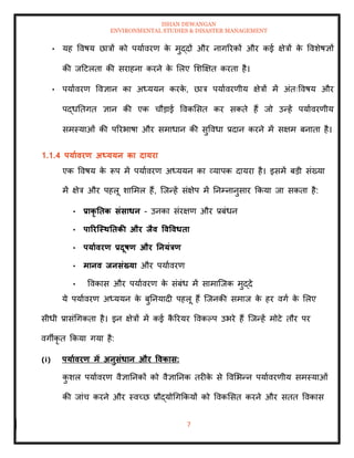 ISHAN DEWANGAN
ENVIRONMENTAL STUDIES & DISASTER MANAGEMENT
7
• यह ववषय छात्रों को पयाावरण क
े मुद्दों और नागररकों और कई क्षेत्रों क
े ववशेषज्ञों
की जदटलिा की सराहना करने क
े मलए मशक्षक्षि करिा है।
• पयाावरण ववज्ञान का अध्ययन करक
े , छात्र पयाावरणीय क्षेत्रों में अंिःववषय और
पद्धतिगि ज्ञान की एक चौडाई ववकमसि कर सकिे हैं जो उन्हें पयाावरणीय
समस्याओं की पररभाषा और समाधान की सुववधा प्रदान करने में सक्षम बनािा है।
1.1.4 पयाावरण अध्ययन का दायरा
एक ववषय क
े रूप में पयाावरण अध्ययन का व्यापक दायरा है। इसमें बडी संख्या
में क्षेत्र और पहलू शाममल हैं, ल्जन्हें संक्षेप में तनम्नानुसार क्रकया जा सकिा है:
• प्राकृ तिक संसाधन - उनका संरक्षण और प्रबंधन
• पाररजस्ितिकी और िैव ववववधिा
• पयाावरण प्रदूषण और तनयंत्रण
• मानव िनसंख्या और पयाावरण
• ववकास और पयाावरण क
े संबंध में सामाल्जक मुद्दे
ये पयाावरण अध्ययन क
े बुतनयादी पहलू हैं ल्जनकी समाज क
े हर वगा क
े मलए
सीधी प्रासंधगकिा है। इन क्षेत्रों में कई क
ै ररयर ववकपप उभरे हैं ल्जन्हें मोटे िौर पर
वगीकृ ि क्रकया गया है:
(i) पयाावरण में अनुसंधान और ववकास:
क
ु शल पयाावरण वैज्ञातनकों को वैज्ञातनक िरीक
े से ववमभन्न पयाावरणीय समस्याओं
की जांच करने और स्वच्छ प्रौद्योधगक्रकयों को ववकमसि करने और सिि ववकास
 
