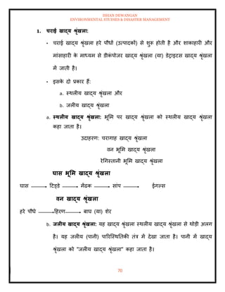 ISHAN DEWANGAN
ENVIRONMENTAL STUDIES & DISASTER MANAGEMENT
70
1. चराई खाद्य श्ृंखला:
• चराई खाद्य श्ृंखला हरे पौधों (उत्पादकों) से शुरू होिी है और शाकाहारी और
मांसाहारी क
े माध्यम से डीक
ं पोजर खाद्य श्ृंखला (या) डेराइटस खाद्य श्ृंखला
में जािी है।
• इसक
े दो प्रकार हैं:
a. स्थलीय खाद्य श्ृंखला और
b. जलीय खाद्य श्ृंखला
a. स्िलीय खाद्य श्ृंखला: भूमम पर खाद्य श्ृंखला को स्थलीय खाद्य श्ृंखला
कहा जािा है।
उदाहरण: चरागाह खाद्य श्ृंखला
वन भूमम खाद्य श्ृंखला
रेधगस्िानी भूमम खाद्य श्ृंखला
घास भूर्म खाद्य श्ृंखला
घास दटड्डे मेंढक सांप ईगपस
वन खाद्य श्ृंखला
हरे पौधे दहरण बाघ (या) शेर
b. िलीय खाद्य श्ृंखला: यह खाद्य श्ृंखला स्थलीय खाद्य श्ृंखला से थोडी अलग
है। यह जलीय (पानी) पाररल्स्थतिकी िंत्र में देखा जािा है। पानी में खाद्य
श्ृंखला को "जलीय खाद्य श्ृंखला" कहा जािा है।
 