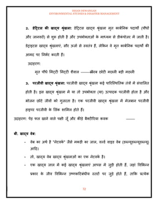ISHAN DEWANGAN
ENVIRONMENTAL STUDIES & DISASTER MANAGEMENT
72
2. डेटरटस की खाद्य श्ृंखला: डेदरटस खाद्य श्ृंखला मृि काबातनक पदाथों (पौधों
और जानवरों) से शुरू होिी है और उपभोतिाओं क
े माध्यम से डीक
ं पोजर में जािी है।
डेराइटस खाद्य श्ृंखलाएं, सौर ऊजाा से स्विंत्र हैं, लेक्रकन वे मृि काबातनक पदाथों की
आमद पर तनभार करिी हैं।
उदाहरण:
मृि पौधे ममट्टी ममट्टी शैवाल सीरब छोटी मछली बडी मछली
3. परिीवी खाद्य श्ृंखला: परजीवी खाद्य श्ृंखला कई पाररल्स्थतिक िंत्रों में संचामलि
होिी है। इस खाद्य श्ृंखला में या िो उपभोतिा (या) उत्पादक परजीवी होिा है और
भोजन छोटे जीवों को गुजरिा है। एक परजीवी खाद्य श्ृंखला में मेजबान परजीवी
हाइपर परजीवी क
े मलंक शाममल होिे हैं।
उदाहरण: पेड फल खाने वाले पक्षी जूाँ और कीडे बैतटीररया कवक
बी. खाद्य वेब:
• वेब का अथा है "नेटवक
ा " जैसे मकडी का जाल, वपडा वाइड वेब (डब्पयूडब्पयूडब्पयू)
आदद।
• िो, खाद्य वेब खाद्य श्ृंखलाओं का एक नेटवक
ा है।
• एक खाद्य जाल में कई खाद्य श्ृंखलाएं आपस में जुडी होिी हैं, जहां ववमभन्न
प्रकार क
े जीव ववमभन्न उष्णकदटबंधीय स्िरों पर जुडे होिे हैं, िाक्रक प्रत्येक
 