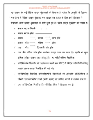 ISHAN DEWANGAN
ENVIRONMENTAL STUDIES & DISASTER MANAGEMENT
74
यह खाद्य वेब कई रैखखक खाद्य श्ृंखलाओं को ददखािा है <जैसा क्रक आकृ ति में ददखाया
गया है>। ये रैखखक खाद्य श्ृंखलाएं एक खाद्य वेब बनाने क
े मलए इको मसस्टम में
संचामलि अन्य खाद्य श्ृंखलाओं क
े साथ जुडी हुई हैं। चराई खाद्य श्ृंखलाएं इस प्रकार हैं:
• अनाज माउस बबपली
• अनाज माउस हॉक
• अनाज माउस सांप हॉक
• अनाज कीट गौरैया हॉक
• घास कीट तछपकली सांप हॉक
• घास कीट गौरैया सांप हॉक उपरोति खाद्य जाल एक सरल है। प्रकृ ति में बहुि
अधधक जदटल खाद्य जाल मौजूद हैं। ग. पाररजस्ितिक वपरार्मड:
• पाररल्स्थतिक वपराममड की अवधारणा पहली बार 1927 में बब्रदटश पाररल्स्थतिकीववद्
चापसा एपटन द्वारा ववकमसि की गई थी।
• पाररल्स्थतिक वपराममड उष्णकदटबंधीय संरचनाओं का आरेखीय प्रतितनधधत्व है
ल्जसमें उष्णकदटबंधीय स्िरों (यानी, स्िरों) को क्रममक चरणों में दशााया गया है।
• एक पाररल्स्थतिक वपराममड तनम्नमलखखि धचत्र में ददखाया गया है।
 