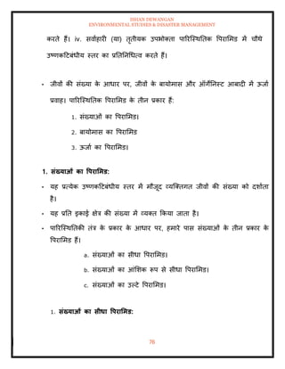 ISHAN DEWANGAN
ENVIRONMENTAL STUDIES & DISASTER MANAGEMENT
76
करिे हैं। iv. सवााहारी (या) िृिीयक उपभोतिा पाररल्स्थतिक वपराममड में चौथे
उष्णकदटबंधीय स्िर का प्रतितनधधत्व करिे हैं।
• जीवों की संख्या क
े आधार पर, जीवों क
े बायोमास और ऑगेतनस्ट आबादी में ऊजाा
प्रवाह। पाररल्स्थतिक वपराममड क
े िीन प्रकार हैं:
1. संख्याओं का वपराममड।
2. बायोमास का वपराममड
3. ऊजाा का वपराममड।
1. संख्याओं का वपरार्मड:
• यह प्रत्येक उष्णकदटबंधीय स्िर में मौजूद व्यल्तिगि जीवों की संख्या को दशाािा
है।
• यह प्रति इकाई क्षेत्र की संख्या में व्यति क्रकया जािा है।
• पाररल्स्थतिकी िंत्र क
े प्रकार क
े आधार पर, हमारे पास संख्याओं क
े िीन प्रकार क
े
वपराममड हैं।
a. संख्याओं का सीधा वपराममड।
b. संख्याओं का आंमशक रूप से सीधा वपराममड।
c. संख्याओं का उपटे वपराममड।
1. संख्याओं का सीधा वपरार्मड:
 