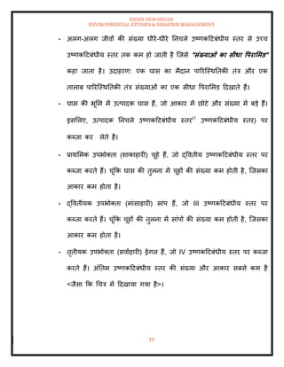 ISHAN DEWANGAN
ENVIRONMENTAL STUDIES & DISASTER MANAGEMENT
77
• अलग-अलग जीवों की संख्या धीरे-धीरे तनचले उष्णकदटबंधीय स्िर से उच्च
उष्णकदटबंधीय स्िर िक कम हो जािी है ल्जसे "संख्याओं का सीधा वपरार्मड"
कहा जािा है। उदाहरण: एक घास का मैदान पाररल्स्थतिकी िंत्र और एक
िालाब पाररल्स्थतिकी िंत्र संख्याओं का एक सीधा वपराममड ददखािे हैं।
• घास की भूमम में उत्पादक घास हैं, जो आकार में छोटे और संख्या में बडे हैं।
इसमलए, उत्पादक तनचले उष्णकदटबंधीय स्िर(1
उष्णकदटबंधीय स्िर) पर
कब्जा कर लेिे हैं।
• प्राथममक उपभोतिा (शाकाहारी) चूहे हैं, जो द्वविीय उष्णकदटबंधीय स्िर पर
कब्जा करिे हैं। चूंक्रक घास की िुलना में चूहों की संख्या कम होिी है, ल्जसका
आकार कम होिा है।
• द्वविीयक उपभोतिा (मांसाहारी) सांप हैं, जो III उष्णकदटबंधीय स्िर पर
कब्जा करिे हैं। चूंक्रक चूहों की िुलना में सांपों की संख्या कम होिी है, ल्जसका
आकार कम होिा है।
• िृिीयक उपभोतिा (सवााहारी) ईगल हैं, जो IV उष्णकदटबंधीय स्िर पर कब्जा
करिे हैं। अंतिम उष्णकदटबंधीय स्िर की संख्या और आकार सबसे कम है
<जैसा क्रक धचत्र में ददखाया गया है>।
 