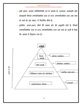 ISHAN DEWANGAN
ENVIRONMENTAL STUDIES & DISASTER MANAGEMENT
78
• इसी प्रकार, िालाब पाररल्स्थतिकी िंत्र क
े मामले में, उत्पादक, शाकाहारी और
मांसाहारी तनचले उष्णकदटबंधीय स्िर से उच्च उष्णकदटबंधीय स्िर िक कम
हो जािे हैं। इस प्रकार, ये वपराममड सीधे हैं।
• इसमलए, अलग-अलग जीवों की संख्या क्षेत्र की अनुमति देिी है, तनचले
उष्णकदटबंधीय स्िर से उच्च उष्णकदटबंधीय स्िर िक कम हो जािी है जैसा
क्रक आंकडे में ददखाया गया है।
िृिीयक उपभोतिा
द्वविीयक उपभोतिा
प्राथममक संबंध सुमेर
उत्पादकों
ववशाल
मछली
छोटी मछली
धचडडयाघर प्लवक पूवा: प्रोटोजोआ
फाइटोप्लांकटन (शैवाल)
एपी
पूवा
 