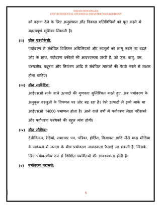 ISHAN DEWANGAN
ENVIRONMENTAL STUDIES & DISASTER MANAGEMENT
8
को बढ़ावा देने क
े मलए अनुसंधान और ववकास गतिववधधयों को पूरा करने में
महत्वपूणा भूममका तनभानी है।
(ii) ग्रीन एडवोक
े सी:
पयाावरण से संबंधधि ववमभन्न अधधतनयमों और कानूनों को लागू करने पर बढ़िे
जोर क
े साथ, पयाावरण वकीलों की आवश्यकिा उभरी है, जो जल, वायु, वन,
वन्यजीव, प्रदूषण और तनयंत्रण आदद से संबंधधि मामलों की पैरवी करने में सक्षम
होना चादहए।
(iii) ग्रीन माक
े टटंग:
आईएसओ माक
ा वाले उत्पादों की गुणवत्ता सुतनल्श्चि करिे हुए, अब पयाावरण क
े
अनुक
ू ल वस्िुओं क
े ववपणन पर जोर बढ़ रहा है। ऐसे उत्पादों में इको माक
ा या
आईएसओ 14000 प्रमाणन होिा है। आने वाले वषों में पयाावरण लेखा परीक्षकों
और पयाावरण प्रबंधकों की बहुि मांग होगी।
(iv) ग्रीन मीडडया:
टेलीववजन, रेडडयो, समाचार पत्र, पबत्रका, होडडिंग, ववज्ञापन आदद जैसे मास मीडडया
क
े माध्यम से जनिा क
े बीच पयाावरण जागरूकिा फ
ै लाई जा सकिी है, ल्जसक
े
मलए पयाावरणीय रूप से मशक्षक्षि व्यल्तियों की आवश्यकिा होिी है।
(v) पयाावरण परामर्ा:
 