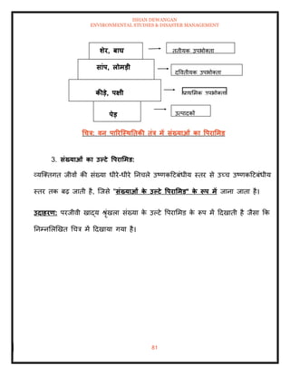 ISHAN DEWANGAN
ENVIRONMENTAL STUDIES & DISASTER MANAGEMENT
81
धचत्र: वन पाररजस्ितिकी िंत्र में संख्याओं का वपरार्मड
3. संख्याओं का उपटे वपरार्मड:
व्यल्तिगि जीवों की संख्या धीरे-धीरे तनचले उष्णकदटबंधीय स्िर से उच्च उष्णकदटबंधीय
स्िर िक बढ़ जािी है, ल्जसे "संख्याओं क
े उपटे वपरार्मड" क
े रूप में जाना जािा है।
उदाहरण: परजीवी खाद्य श्ृंखला संख्या क
े उपटे वपराममड क
े रूप में ददखािी है जैसा क्रक
तनम्नमलखखि धचत्र में ददखाया गया है।
र्ेर, बाघ
सांप, लोमडी
कीडे, पक्षी
पेड उत्पादकों
प्राथममक उपभोतिा
द्वविीयक उपभोतिा
िृिीयक उपभोतिा
 