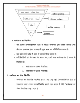 ISHAN DEWANGAN
ENVIRONMENTAL STUDIES & DISASTER MANAGEMENT
82
2. बायोमास का वपरार्मड:
• यह प्रत्येक उष्णकदटबंधीय स्िर में मौजूद बायोमास (या जैववक सामग्री (या)
जीव का द्रव्यमान (या) वजन) की क
ु ल मात्रा का प्रतितनधधत्व करिा है।
• यह प्रति इकाई क्षेत्र में ग्राम में व्यति क्रकया जािा है।
• पाररल्स्थतिकी िंत्र क
े प्रकार क
े आधार पर, हमारे पास बायोमास क
े दो प्रकार क
े
वपराममड हैं।
i. बायोमास का सीधा वपराममड।
ii. बायोमास का उपटा वपराममड।
1. बायोमास का सीधा वपरार्मड:
• बायोमास का वपराममड धीरे-धीरे उपज स्िर (या) पहले उष्णकदटबंधीय स्िर से
उपभोतिा स्िर (उच्च उष्णकदटबंधीय स्िर) िक घटिा है ल्जसे "बायोमास का
सीधा वपराममड" कहा जािा है
उत्पादकों
प्राथममक उपभोतिा
द्वविीयक उपभोतिा
िृिीयक उपभोतिा
पेड
पक्षक्षयों
परजीवी, जूाँ और Bugs
हाइपर परजीवी - वपस्सू, रोगाणु
 
