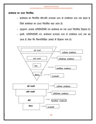 ISHAN DEWANGAN
ENVIRONMENTAL STUDIES & DISASTER MANAGEMENT
84
बायोमास का उपटा वपरार्मड:
• बायोमास का वपराममड धीरे-धीरे उत्पादक स्िर से उपभोतिा स्िर िक बढ़िा है,
ल्जसे बायोमास का उपटा वपराममड कहा जािा है।
• उदाहरण: िालाब पाररल्स्थतिकी िंत्र बायोमास का एक उपटा वपराममड ददखािा है।
• इसमें, पाररल्स्थतिकी िंत्र, बायोमास उत्पादक स्िर से उपभोतिा स्िर िक बढ़
जािा है जैसा क्रक तनम्नमलखखि आंकडे में ददखाया गया है।
उत्पादकों
प्राथममक उपभोतिा
द्वविीयक उपभोतिा
िृिीयक उपभोतिा
शैवाल
कीडा
छोटी मछली
बडी मछली
बडी मछली
छोटी मछली
कीडे
र्ैवाल
उत्पादकों
प्राथममक उपभोतिा
द्वविीयक उपभोतिा
िृिीयक उपभोतिा
 