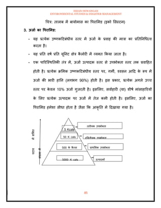 ISHAN DEWANGAN
ENVIRONMENTAL STUDIES & DISASTER MANAGEMENT
85
धचत्र: िालाब में बायोमास का वपराममड (इको मसस्टम)
3. ऊिाा का वपरार्मड:
• यह प्रत्येक उष्णकदटबंधीय स्िर में ऊजाा क
े प्रवाह की मात्रा का प्रतितनधधत्व
करिा है।
• यह प्रति वषा प्रति यूतनट क्षेत्र क
ै लोरी में व्यति क्रकया जािा है।
• एक पाररल्स्थतिकी िंत्र में, ऊजाा उत्पादक स्िर से उपभोतिा स्िर िक प्रवादहि
होिी है। प्रत्येक क्रममक उष्णकदटबंधीय स्िर पर, गमी, श्वसन आदद क
े रूप में
ऊजाा की भारी हातन (लगभग 90%) होिी है। इस प्रकार, प्रत्येक अगले उच्च
स्िर पर क
े वल 10% ऊजाा गुजरिी है। इसमलए, सवााहारी (या) शीषा मांसाहाररयों
क
े मलए प्रत्येक उत्पादक पर ऊजाा में िेज कमी होिी है। इसमलए, ऊजाा का
वपराममड हमेशा सीधा होिा है जैसा क्रक आकृ ति में ददखाया गया है।
िृिीयक उपभोतिा
द्वविीयक उपभोतिा
प्राथममक उपभोतिा
उत्पादकों
5 Kcals
50 K cals
500 क
े क
ै पस
5000 K cals
 
