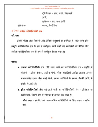 ISHAN DEWANGAN
ENVIRONMENTAL STUDIES & DISASTER MANAGEMENT
87
द्वविीयक – सांप, पक्षी, तछपकली
आदद
िृिीयक – शेर, बाघ आदद
डीक
ं पोजर : कवक, बैतटीररया
2.1.7.2 िलीय पाररजस्ितिकी िंत्र
पररभाषा:
उनमें मौजूद जल तनकायों और जैववक समुदायों से संबंधधि है- िाजे पानी और
समुद्री पाररल्स्थतिक िंत्र क
े रूप में वगीकृ ि। िाजे पानी की प्रणामलयों को लेंदटक और
लोदटक पाररल्स्थतिक िंत्र क
े रूप में वगीकृ ि क्रकया गया है।
प्रकार:
A. िालाब पाररजस्ितिकी िंत्र: छोटे िाजे पानी का पाररल्स्थतिकी िंत्र - प्रकृ ति में
मौसमी - जीव: शैवाल, जलीय पौधे, कीडे, मछमलयां आदद। िालाब अतसर
मानवजतनि दबाव जैसे कपडे धोने, स्नान, मवेमशयों क
े स्नान, िैराकी आदद क
े
संपक
ा में आिे हैं।
B. झील पाररजस्ितिकी िंत्र: बडे िाजे पानी का पाररल्स्थतिकी िंत्र - ज़ोनेशन या
स्िरीकरण, ववशेष रूप से गममायों क
े दौरान एक आम है।
र्ीषा परि - उथली, गमा, मानवजतनि गतिववधधयों क
े मलए प्रवण - िटीय
क्षेत्र
 