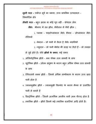 ISHAN DEWANGAN
ENVIRONMENTAL STUDIES & DISASTER MANAGEMENT
88
दूसरी परि - पयााप्ि सूया का प्रकाश, उच्च प्राथममक उत्पादकिा -
मलमनेदटक क्षेत्र
िीसरी परि - बहुि खराब या कोई धूप नहीं - प्रोफ
ं डल जोन
िैसे। श्ीनगर में डल झील, नैनीिाल में नैनी झील :
1. प्लवक - फाइटोप्लांकटन जैसे। शैवाल - ज़ोप्लांकटन जैसे।
रोदटफ़सा
2. नेकटन - जो पानी में िैरिा है जैसे। मछमलयों
3. न्यूस्टन - जो पानी बेंथोस की सिह पर िैरिे हैं - जो िलछट
से जुडे होिे हैं। घोंघे झीलों क
े प्रकार: कई प्रकार
1. ओमलगोरोक्रफक झीलें - कम पोषक ित्व सामग्री क
े साथ
2. यूरोक्रफक झीलें - उवारक संदूषण क
े कारण बहुि अधधक पोषक ित्व सामग्री
क
े साथ
3. रेधगस्िानी नमक झीलें - ल्जनमें अधधक वाष्पीकरण क
े कारण उच्च खारा
पानी होिा है
4. ज्वालामुखीय झीलें - ज्वालामुखी ववस्फोट क
े कारण मैग्मा से उत्सल्जाि
पानी से बनिी हैं
5. डडस्रोक्रफक झीलें - ल्जनमें अत्यधधक अम्लीय पानी (कम पीएच) होिा है
6. स्थातनक झीलें - झीलें ल्जनमें कई स्थातनक प्रजातियां आदद होिी हैं।
 