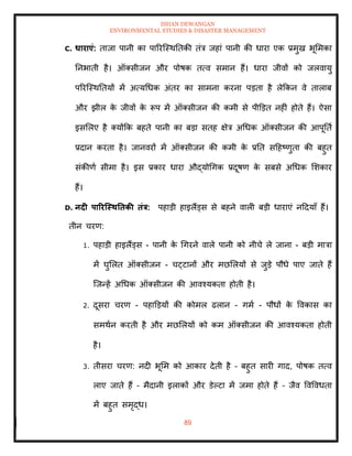ISHAN DEWANGAN
ENVIRONMENTAL STUDIES & DISASTER MANAGEMENT
89
C. धाराएं: िाजा पानी का पाररल्स्थतिकी िंत्र जहां पानी की धारा एक प्रमुख भूममका
तनभािी है। ऑतसीजन और पोषक ित्व समान हैं। धारा जीवों को जलवायु
पररल्स्थतियों में अत्यधधक अंिर का सामना करना पडिा है लेक्रकन वे िालाब
और झील क
े जीवों क
े रूप में ऑतसीजन की कमी से पीडडि नहीं होिे हैं। ऐसा
इसमलए है तयोंक्रक बहिे पानी का बडा सिह क्षेत्र अधधक ऑतसीजन की आपूतिा
प्रदान करिा है। जानवरों में ऑतसीजन की कमी क
े प्रति सदहष्णुिा की बहुि
संकीणा सीमा है। इस प्रकार धारा औद्योधगक प्रदूषण क
े सबसे अधधक मशकार
हैं।
D. नदी पाररजस्ितिकी िंत्र: पहाडी हाइलैंड्स से बहने वाली बडी धाराएं नददयााँ हैं।
िीन चरण:
1. पहाडी हाइलैंड्स - पानी क
े धगरने वाले पानी को नीचे ले जाना - बडी मात्रा
में घुमलि ऑतसीजन - चट्टानों और मछमलयों से जुडे पौधे पाए जािे हैं
ल्जन्हें अधधक ऑतसीजन की आवश्यकिा होिी है।
2. दूसरा चरण - पहाडडयों की कोमल ढलान - गमा - पौधों क
े ववकास का
समथान करिी है और मछमलयों को कम ऑतसीजन की आवश्यकिा होिी
है।
3. िीसरा चरण: नदी भूमम को आकार देिी है – बहुि सारी गाद, पोषक ित्व
लाए जािे हैं – मैदानी इलाकों और डेपटा में जमा होिे हैं – जैव ववववधिा
में बहुि समृद्ध।
 