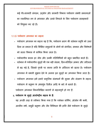 ISHAN DEWANGAN
ENVIRONMENTAL STUDIES & DISASTER MANAGEMENT
9
कई गैर-सरकारी संगठन, उद्योग और सरकारी तनकाय पयाावरण संबंधी समस्याओं
का व्यवल्स्थि रूप से अध्ययन और उनसे तनपटने क
े मलए पयाावरण सलाहकारों
को तनयुति कर रहे हैं।
1.1.5 पयाावरण अध्ययन का महत्व
• पयाावरण अध्ययन का महत्व यह है क्रक, पयाावरण क्षरण की विामान प्रवृवत्त को उलट
ददया जा सकिा है यदद मशक्षक्षि समुदायों क
े लोगों को संगदठि, सशति और ववशेषज्ञों
को सिि ववकास में शाममल क्रकया जािा है।
• पयाावरणीय कारक हर जीव और उनकी गतिववधधयों को बहुि प्रभाववि करिे हैं।
• विामान में पयाावरणीय मुद्दों की एक बडी संख्या, ददन-प्रतिददन आकार और जदटलिा
में बढ़ गई है, ल्जससे पृ्वी पर मानव जाति क
े अल्स्ित्व को खिरा है। पयाावरण
अध्ययन में प्रभावी सुझाव देने क
े अलावा इन मुद्दों का अध्ययन क्रकया जािा है।
• पयाावरण अध्ययन हमें हमारे प्राकृ तिक संसाधनों की सुरक्षा और संरक्षण क
े महत्व,
पयाावरण में प्रदूषण क
े अंधाधुंध ररलीज आदद क
े बारे में बिािे हैं।
पयाावरण अध्ययन तनम्नमलखखि कारणों से महत्वपूणा हो गए हैं:
1. पयाावरण क
े मुद्दे अंिरााष्ट्रीय महत्व क
े हैं:
यह अच्छी िरह से स्वीकार क्रकया गया है क्रक ग्लोबल वाममिंग, ओजोन की कमी,
अम्लीय वषाा, समुद्री प्रदूषण और जैव ववववधिा की हातन जैसे पयाावरण क
े मुद्दे
 