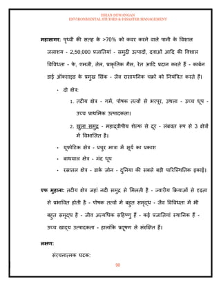 ISHAN DEWANGAN
ENVIRONMENTAL STUDIES & DISASTER MANAGEMENT
90
महासागर: पृ्वी की सिह क
े >70% को कवर करने वाले पानी क
े ववशाल
जलाशय - 2,50,000 प्रजातियां - समुद्री उत्पादों, दवाओं आदद की ववशाल
ववववधिा - फ
े , एमजी, िेल, प्राकृ तिक गैस, रेि आदद प्रदान करिे हैं - काबान
डाई ऑतसाइड क
े प्रमुख मसंक - जैव रासायतनक चक्रों को तनयंबत्रि करिे हैं।
• दो क्षेत्र:
1. िटीय क्षेत्र - गमा, पोषक ित्वों से भरपूर, उथला - उच्च धूप -
उच्च प्राथममक उत्पादकिा।
2. खुला समुद्र - महाद्वीपीय शेपफ से दूर - लंबवि रूप से 3 क्षेत्रों
में ववभाल्जि है।
• यूफोदटक क्षेत्र - प्रचुर मात्रा में सूया का प्रकाश
• बाथयाल क्षेत्र - मंद धूप
• रसािल क्षेत्र - डाक
ा ज़ोन - दुतनया की सबसे बडी पाररल्स्थतिक इकाई।
एफ मुहाना: िटीय क्षेत्र जहां नदी समुद्र से ममलिी है - ज्वारीय क्रक्रयाओं से दृढ़िा
से प्रभाववि होिी है - पोषक ित्वों में बहुि समृद्ध - जैव ववववधिा में भी
बहुि समृद्ध है - जीव अत्यधधक सदहष्णु हैं - कई प्रजातियां स्थातनक हैं -
उच्च खाद्य उत्पादकिा - हालांक्रक प्रदूषण से संरक्षक्षि हैं।
लक्षण:
संरचनात्मक घटक:
 