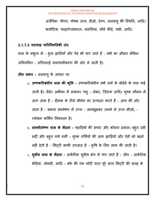 ISHAN DEWANGAN
ENVIRONMENTAL STUDIES & DISASTER MANAGEMENT
91
अजैववक: पीएच, पोषक ित्व, डीओ, टेम्प, जलवायु की ल्स्थति, आदद।
बायोदटक: फाइटोप्लांकटन, मछमलयां, घोंघे कीडे, पक्षी, आदद।
2.1.7.3 चरागाह पाररजस्ितिकी िंत्र:
घास क
े प्रभुत्व में – क
ु छ झाडडयााँ और पेड भी पाए जािे हैं – वषाा का औसि लेक्रकन
अतनयममि – अतिचराई मरुस्थलीकरण की ओर ले जािी है।
िीन प्रकार - जलवायु क
े आधार पर
a. उष्ट्णकटटबंधीय घास की भूर्म - उष्णकदटबंधीय वषाा वनों क
े बोडासा क
े पास पाई
जािी है। जैसे। अफ्रीका में सवाना। पशु - ज़ेबरा, ल्जराफ आदद। शुष्क मौसम में
आग आम है - दीमक क
े टीले मीथेन का उत्पादन करिे हैं - आग की ओर
जािा है - प्रकाश संश्लेषण में उच्च - जानबूझकर जलने से उच्च सीओ2 -
ग्लोबल वाममिंग तनकलिा है।
b. समर्ीिोष्ट्ण घास क
े मैदान - पहाडडयों की सपाट और कोमल ढलान। बहुि ठंडी
सदी और बहुि गमा गमी - शुष्क गममायों की आग झाडडयों और पेडों को बढ़ने
नहीं देिी है – ममट्टी काफी उपजाऊ है – कृ वष क
े मलए साफ की जािी है।
c. ध्रुवीय घास क
े मैदान - आक
ा दटक ध्रुवीय क्षेत्र में पाए जािे हैं - जीव - आक
ा दटक
भेडडया, लोमडी, आदद - बफ
ा की एक मोटी परि पूरे साल ममट्टी की सिह क
े
 