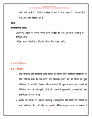 ISHAN DEWANGAN
ENVIRONMENTAL STUDIES & DISASTER MANAGEMENT
92
नीचे जमी रहिी है - ल्जसे पमााफ्रॉस्ट क
े रूप में जाना जािा है - ग्रीष्मकालीन
कीडे और पक्षी ददखाई देिे हैं।
घटक:
संरचनात्मक घटक:
अजैववक: ममट्टी का पीएच, पोषक ित्व, ममट्टी की नमी, िापमान, जलवायु की
ल्स्थति, आदद।
जैववक: घास, क
ै टरवपलर, तििली, कीडे, कीडे, पक्षी, आदद।
2.2 िैव ववववधिा
2.2.1 पररचय
• जैव ववववधिा जैव ववववधिा (जैव-जीवन या जीववि जीव, ववववधिा-ववववधिा) क
े
मलए संक्षक्षप्ि शब्द है। इस प्रकार जैव ववववधिा हमारे ग्रह पर जीवन की क
ु ल
ववववधिा है, जातियों, क्रकस्मों और प्रजातियों की क
ु ल संख्या। एक प्रणाली में
ववमभन्न प्रकार क
े रोगाणुओं, पौधों और जानवरों (उत्पादकों, उपभोतिाओं और
डीक
ं पोजर) क
े क
ु ल योग।
• बायोम को जीवन क्षेत्र, समान जलवायु, स्थलाकृ तिक और ममट्टी की ल्स्थति क
े
साथ पयाावरण और मोटे िौर पर िुलनीय जैववक समुदाय माना जा सकिा है
 
