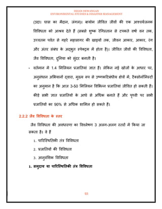 ISHAN DEWANGAN
ENVIRONMENTAL STUDIES & DISASTER MANAGEMENT
93
(उदा। घास का मैदान, जंगल)। बायोम जीववि जीवों की एक आश्चयाजनक
ववववधिा को आश्य देिे हैं (सबसे शुष्क रेधगस्िान से टपकिे वषाा वन िक,
उच्चिम पवाि से गहरे महासागर की खाइयों िक, जीवन आकार, आकार, रंग
और अंिर संबंध क
े अद्भुि स्पेतरम में होिा है)। जीववि जीवों की ववववधिा,
जैव ववववधिा, दुतनया को सुंदर बनािी है।
• विामान में 1.4 मममलयन प्रजातियां ज्ञाि हैं। लेक्रकन नई खोजों क
े आधार पर,
अनुसंधान अमभयानों द्वारा, मुख्य रूप से उष्णकदटबंधीय क्षेत्रों में, टैतसोनॉममस्टों
का अनुमान है क्रक आज 3-50 मममलयन ववमभन्न प्रजातियां जीववि हो सकिी हैं।
कीडे सभी ज्ञाि प्रजातियों क
े आधे से अधधक बनािे हैं और पृ्वी पर सभी
प्रजातियों का 90% से अधधक शाममल हो सकिे हैं।
2.2.2 िैव ववववधिा क
े स्िर
जैव ववववधिा की अवधारणा का ववश्लेषण 3 अलग-अलग स्िरों में क्रकया जा
सकिा है। वे हैं
1. पाररल्स्थतिकी िंत्र ववववधिा
2. प्रजातियों की ववववधिा
3. आनुवंमशक ववववधिा
1. समुदाय या पाररजस्ितिकी िंत्र ववववधिा
 