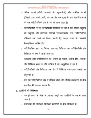 ISHAN DEWANGAN
ENVIRONMENTAL STUDIES & DISASTER MANAGEMENT
94
• जैववक घटकों (पौधों, जानवरों और सूक्ष्मजीवों) और अजैववक घटकों
(ममट्टी, हवा, पानी, आदद) का एक सेट एक दूसरे क
े साथ बािचीि करने
को एक पाररल्स्थतिकी िंत्र क
े रूप में जाना जािा है।
• पाररल्स्थतिकी िंत्र या पाररल्स्थतिक ववववधिा का अथा है एक जैववक समुदाय
की समृद्धध और जदटलिा, ल्जसमें उष्णकदटबंधीय स्िर, पाररल्स्थतिक
प्रक्रक्रयाएं (जो ऊजाा को क
ै प्चर करिी हैं), खाद्य जाल और सामग्री
रीसाइल्तलंग शाममल हैं।
• पाररल्स्थतिक स्िर या तनवास स्िर पर ववववधिा को पाररल्स्थतिकी िंत्र
ववववधिा क
े रूप में जाना जािा है।
उदाहरण: नदी पाररल्स्थतिकी िंत्र- नददयों में मछली, जलीय कीडे, मसपस
और ववमभन्न प्रकार क
े पौधे शाममल हैं जो अनुक
ू मलि हो गए हैं।
• पाररल्स्थतिकी िंत्र ववववधिा एक क्षेत्र में ववमभन्न पयाावरणीय प्रकारों का
समुच्चय है।
• यह एक पाररल्स्थतिकी िंत्र में जीववि जीवों और भौतिक वािावरण क
े बीच
बािचीि की व्याख्या करिा है।
2. प्रिातियों की ववववधिा -
• एक ही प्रकार क
े जीवों क
े असिि समूहों को प्रजातियों क
े रूप में जाना
जािा है।
• प्रजातियों की ववववधिा ववमभन्न प्रजातियों क
े बीच ववववधिा है।
 