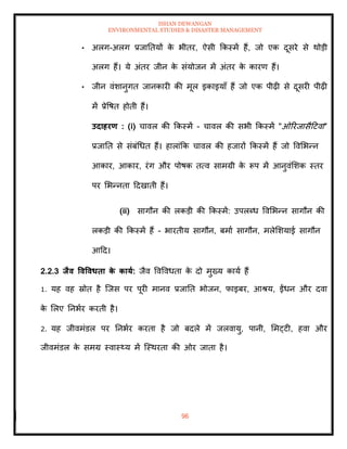 ISHAN DEWANGAN
ENVIRONMENTAL STUDIES & DISASTER MANAGEMENT
96
• अलग-अलग प्रजातियों क
े भीिर, ऐसी क्रकस्में हैं, जो एक दूसरे से थोडी
अलग हैं। ये अंिर जीन क
े संयोजन में अंिर क
े कारण हैं।
• जीन वंशानुगि जानकारी की मूल इकाइयााँ हैं जो एक पीढ़ी से दूसरी पीढ़ी
में प्रेवषि होिी हैं।
उदाहरण : (i) चावल की क्रकस्में - चावल की सभी क्रकस्में "ओररजासैदटवा"
प्रजाति से संबंधधि हैं। हालांक्रक चावल की हजारों क्रकस्में हैं जो ववमभन्न
आकार, आकार, रंग और पोषक ित्व सामग्री क
े रूप में आनुवंमशक स्िर
पर मभन्निा ददखािी हैं।
(ii) सागौन की लकडी की क्रकस्में: उपलब्ध ववमभन्न सागौन की
लकडी की क्रकस्में हैं - भारिीय सागौन, बमाा सागौन, मलेमशयाई सागौन
आदद।
2.2.3 िैव ववववधिा क
े काया: जैव ववववधिा क
े दो मुख्य काया हैं
1. यह वह स्रोि है ल्जस पर पूरी मानव प्रजाति भोजन, फाइबर, आश्य, ईंधन और दवा
क
े मलए तनभार करिी है।
2. यह जीवमंडल पर तनभार करिा है जो बदले में जलवायु, पानी, ममट्टी, हवा और
जीवमंडल क
े समग्र स्वास््य में ल्स्थरिा की ओर जािा है।
 