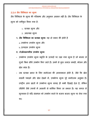 ISHAN DEWANGAN
ENVIRONMENTAL STUDIES & DISASTER MANAGEMENT
97
2.2.4 िैव ववववधिा का मूपय
जैव ववववधिा क
े मूपय की पररभाषा और अनुमान आसान नहीं है। जैव ववववधिा क
े
मूपय को वगीकृ ि क्रकया गया है:
1. प्रत्यक्ष मूपय और
2. अप्रत्यक्ष मूपय
1. िैव ववववधिा का प्रत्यक्ष मूपय: यह दो प्रकार की होिी है
a. उपभोग्य उपयोग मूपय और
b. उत्पादक उपयोग मूपय
ए. सीऑनसम्पटटव उपयोग मूपय:
• उपभोग्य उपयोग मूपय प्रकृ ति क
े उत्पादों पर रखा गया मूपय है जो बाजार से
गुजरे बबना सीधे उपभोग क्रकए जािे हैं। उनमें से क
ु छ जलाऊ लकडी, भोजन और
खेल मांस हैं।
• जब प्रत्यक्ष खपि क
े मलए मनोरंजन की आवश्यकिा होिी है, जैसे क्रक खेल
मछली पकडने और खेल देखने में, उपभोग्य मूपय पूरे मनोरंजक अनुभव है।
राष्रीय आय खािों में उपभोग्य मूपय शायद ही कभी ददखाई देिा है, लेक्रकन
जीडीपी जैसे उपायों में आसानी से शाममल क्रकया जा सकिा है। यह लागि से
मूपयवान है यदद संसाधन को उपभोग करने क
े बजाय बाजार मूपय पर बेचा गया
था।
 