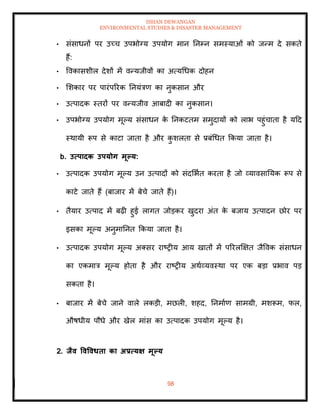 ISHAN DEWANGAN
ENVIRONMENTAL STUDIES & DISASTER MANAGEMENT
98
• संसाधनों पर उच्च उपभोग्य उपयोग मान तनम्न समस्याओं को जन्म दे सकिे
हैं:
• ववकासशील देशों में वन्यजीवों का अत्यधधक दोहन
• मशकार पर पारंपररक तनयंत्रण का नुकसान और
• उत्पादक स्िरों पर वन्यजीव आबादी का नुकसान।
• उपभोग्य उपयोग मूपय संसाधन क
े तनकटिम समुदायों को लाभ पहुंचािा है यदद
स्थायी रूप से काटा जािा है और क
ु शलिा से प्रबंधधि क्रकया जािा है।
b. उत्पादक उपयोग मूपय:
• उत्पादक उपयोग मूपय उन उत्पादों को संदमभाि करिा है जो व्यावसातयक रूप से
काटे जािे हैं (बाजार में बेचे जािे हैं)।
• िैयार उत्पाद में बढ़ी हुई लागि जोडकर खुदरा अंि क
े बजाय उत्पादन छोर पर
इसका मूपय अनुमातनि क्रकया जािा है।
• उत्पादक उपयोग मूपय अतसर राष्रीय आय खािों में पररलक्षक्षि जैववक संसाधन
का एकमात्र मूपय होिा है और राष्रीय अथाव्यवस्था पर एक बडा प्रभाव पड
सकिा है।
• बाजार में बेचे जाने वाले लकडी, मछली, शहद, तनमााण सामग्री, मशरूम, फल,
औषधीय पौधे और खेल मांस का उत्पादक उपयोग मूपय है।
2. िैव ववववधिा का अप्रत्यक्ष मूपय
 