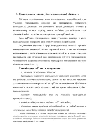 1. Поняття ознаки та види суб’єктів господарської діяльності.
Суб’єкти господарського права (господарських правовідносин) - це
учасники господарських відносин, що безпосередньо здійснюють
господарську діяльність або управляють такою діяльністю, створені у
встановленому законом порядку, мають необхідне для здійснення такої
діяльності майно і володіють господарською правосуб’єктністю.
Коло суб’єктів господарського права (учасників відносин у сфері
господарювання) є ширшим, аніж коло суб’єктів господарювання.
До учасників відносин у сфері господарювання належать: суб’єкти
господарювання, споживачі, органи державної влади та органи місцевого
самоврядування, наділені господарською компетенцією, а також громадяни,
громадські та інші організації, які є засновниками суб’єктів господарювання
чи здійснюють щодо них організаційно-господарські повноваження на основі
відносин власності (ст. 2 ГК).
Правові ознаки суб’єкта господарювання:
– є учасником господарських відносин;
– безпосереднє здійснення господарської діяльності (наявність мети
та предмету господарської діяльності). Мета – це той загальний результат,
для досягнення якого створюється і діє суб’єкт господарювання. Предметом
діяльності є перелік видів діяльності, які має право здійснювати суб’єкт
господарювання;
– наявність господарських прав та обов’язків (господарської
правосуб’єктності);
– наявність відокремленого від інших суб’єктів майна;
– здатність нести юридичну відповідальність за зобов’язаннями в
межах свого майна (крім випадків, передбачених законом).
Суб’єктами господарювання — є учасники господарських відносин, які здійснюють господарську
діяльність, реалізуючи господарську компетенцію (сукупність господарських прав та обов’язків), мають
відокремлене майно і несуть відповідальність за своїми зобов’язаннями в межах цього майна, крім випадків,
передбачених законодавством (ч. 1 ст. 55 ГК).
 