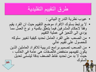 ‫التقليديا‬ ‫التقييم‬ ‫طرق‬
•
‫البيايل‬ ‫التدرج‬ ‫يةريا‬ ‫ب‬ ‫عي‬
:
•
‫ال‬ ‫ان‬ ‫يث‬ ‫التقييم‬ ‫ضع‬ ‫ا‬ ‫اافراد‬ ‫ك‬ ‫ل‬ ‫ب‬ ‫يرتبط‬ ‫ا‬
‫يقيم‬ ‫فرد‬
‫ال‬ ‫ع‬ ‫ي‬ ‫بكايا‬ ‫يتعلق‬ ‫فياا‬ ‫الاشرفين‬ ‫كام‬ ‫ا‬ ‫فقا‬
‫ااا‬ ‫عال‬
‫التقييم‬ ‫عاليا‬ ‫فل‬ ‫يز‬ ‫الت‬ ‫ال‬ ‫يؤدي‬
•
‫تغيير‬ ‫كيفيا‬ ‫ديد‬ ‫ت‬ ‫العاال‬ ‫الفرد‬ ‫عل‬ ‫الصعب‬ ‫ان‬
‫كه‬ ‫ل‬
‫عالل‬ ‫تقييم‬ ‫عل‬ ‫ل‬ ‫ص‬ ‫لل‬
•
‫العاالي‬ ‫لالفراد‬ ‫تدريبيا‬ ‫برااج‬ ‫تصايم‬ ‫الصعب‬ ‫ان‬
‫الذ‬ ‫ن‬
‫ين‬
‫الغال‬ ‫فل‬ ‫عااا‬ ‫هل‬ ‫فالصفات‬ ‫ايخفم‬ ‫تقيياهم‬ ‫ن‬ ‫يك‬
، ‫ب‬
‫ت‬ ‫ي‬ ‫ليت‬ ‫بدقا‬ ‫الضعف‬ ‫يقاط‬ ‫ديد‬ ‫ت‬ ‫ان‬ ‫بد‬ ‫ا‬ ‫يث‬
‫عديل‬
‫ك‬ ‫ل‬ ‫ال‬
 