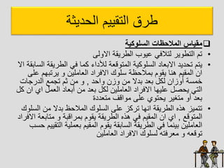‫ديثا‬ ‫ال‬ ‫التقييم‬ ‫طرق‬

‫السلوكية‬ ‫المالحظات‬ ‫مقياس‬
•
‫ل‬ ‫اا‬ ‫الطريقا‬ ‫ب‬ ‫عي‬ ‫لتالفل‬ ‫ير‬ ‫التط‬ ‫تم‬
•
‫الطريق‬ ‫فل‬ ‫كاا‬ ‫لألداء‬ ‫قعا‬ ‫الات‬ ‫كيا‬ ‫ل‬ ‫ال‬ ‫اابعاد‬ ‫ديد‬ ‫ت‬ ‫يتم‬
‫اا‬ ‫ابقا‬ ‫ال‬ ‫ا‬
‫ع‬ ‫يرتبهم‬ ‫العاالين‬ ‫اافراد‬ ‫ك‬ ‫ل‬ ‫ةا‬ ‫باال‬ ‫م‬ ‫يق‬ ‫هيا‬ ‫الاقيم‬ ‫ان‬
‫ل‬
‫د‬ ‫ا‬ ‫زن‬ ‫ان‬ ‫بدا‬ ‫بعد‬ ‫لكل‬ ‫زان‬ ‫أ‬ ‫ا‬ ‫خا‬
,
‫الدرجات‬ ‫تجاع‬ ‫ثم‬ ‫ان‬
‫اي‬ ‫العال‬ ‫أبعاد‬ ‫ان‬ ‫بعد‬ ‫لكل‬ ‫العاالين‬ ‫اافراد‬ ‫عليها‬ ‫صل‬ ‫ي‬ ‫التل‬
‫كل‬ ‫ان‬
‫اتعددة‬ ‫اقف‬ ‫ا‬ ‫عل‬ ‫ي‬ ‫ت‬ ‫ي‬ ‫اتغير‬ ‫أ‬ ‫بعد‬
•
‫ال‬ ‫ان‬ ‫بدا‬ ‫ة‬ ‫الاال‬ ‫ك‬ ‫ل‬ ‫ال‬ ‫عل‬ ‫تركز‬ ‫ايها‬ ‫الطريقا‬ ‫هذه‬ ‫تتايز‬
‫ك‬ ‫ل‬
‫قع‬ ‫الات‬
,
‫اتابع‬ ‫باراقبا‬ ‫م‬ ‫يق‬ ‫الطريقا‬ ‫هذه‬ ‫فل‬ ‫الاقيم‬ ‫ان‬ ‫اي‬
‫اافراد‬ ‫ا‬
‫الت‬ ‫بعاليا‬ ‫الاقيم‬ ‫م‬ ‫يق‬ ‫ابقا‬ ‫ال‬ ‫الطريقا‬ ‫فل‬ ‫بيياا‬ ‫العاالين‬
‫ب‬ ‫قييم‬
‫العاالين‬ ‫اافراد‬ ‫ك‬ ‫ل‬ ‫ل‬ ‫اعرفته‬ ‫قعه‬ ‫ت‬
 